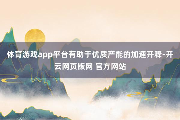 体育游戏app平台有助于优质产能的加速开释-开云网页版网 官方网站