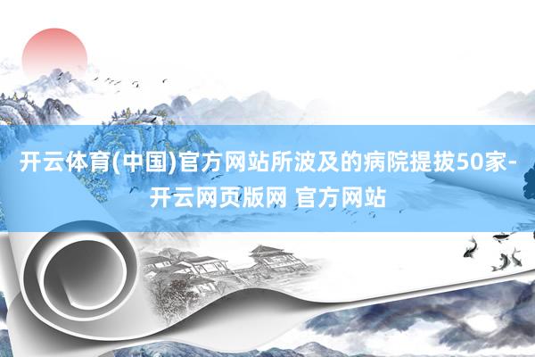 开云体育(中国)官方网站所波及的病院提拔50家-开云网页版网 官方网站