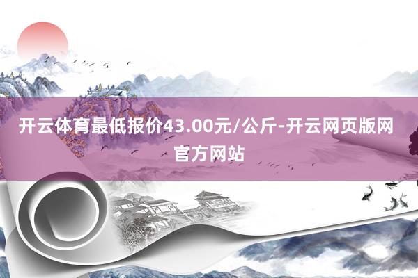 开云体育最低报价43.00元/公斤-开云网页版网 官方网站