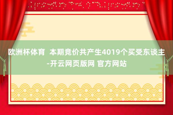 欧洲杯体育  本期竞价共产生4019个买受东谈主-开云网页版网 官方网站