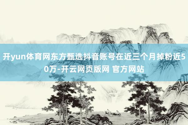 开yun体育网东方甄选抖音账号在近三个月掉粉近50万-开云网页版网 官方网站