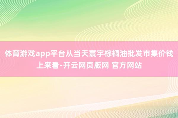 体育游戏app平台从当天寰宇棕榈油批发市集价钱上来看-开云网页版网 官方网站