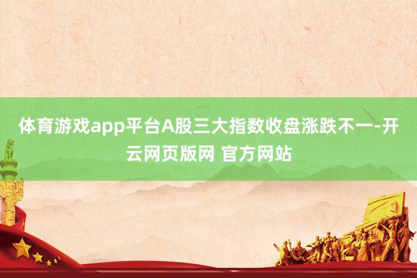 体育游戏app平台A股三大指数收盘涨跌不一-开云网页版网 官方网站