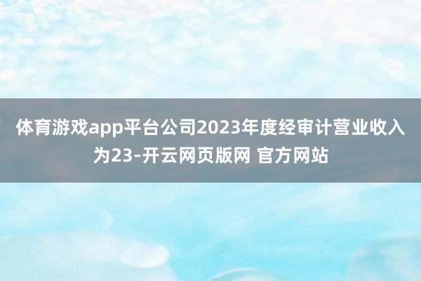 体育游戏app平台公司2023年度经审计营业收入为23-开云网页版网 官方网站