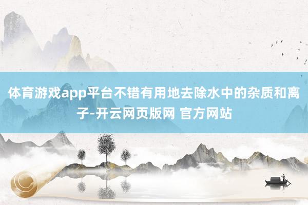 体育游戏app平台不错有用地去除水中的杂质和离子-开云网页版网 官方网站