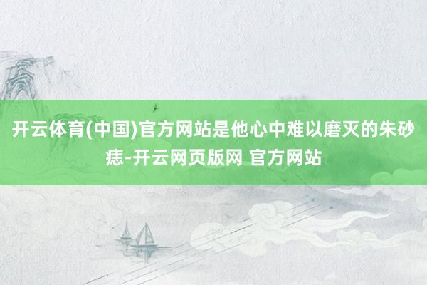 开云体育(中国)官方网站是他心中难以磨灭的朱砂痣-开云网页版网 官方网站