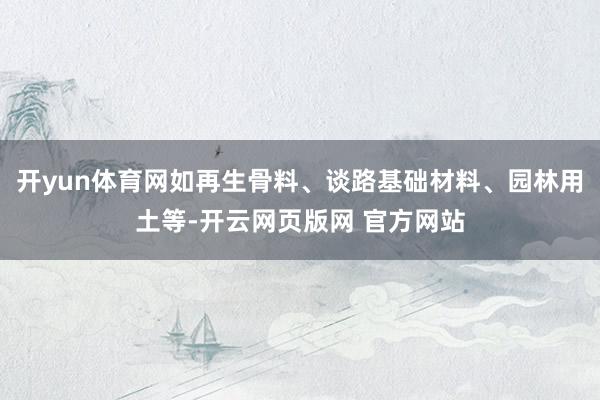 开yun体育网如再生骨料、谈路基础材料、园林用土等-开云网页版网 官方网站