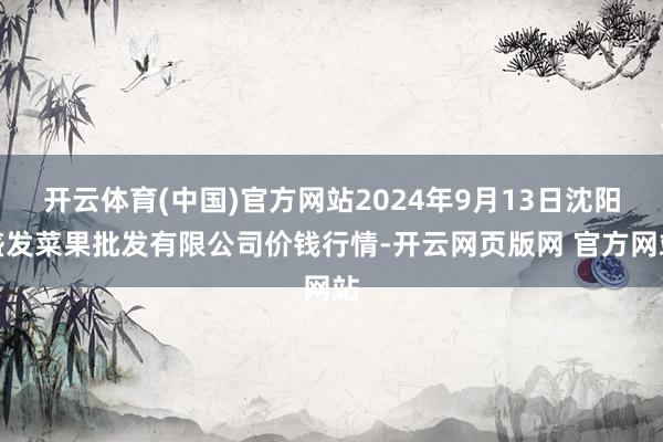 开云体育(中国)官方网站2024年9月13日沈阳盛发菜果批发有限公司价钱行情-开云网页版网 官方网站