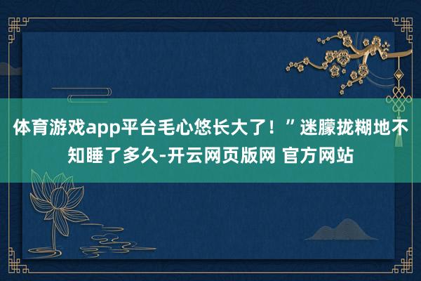 体育游戏app平台毛心悠长大了！”迷朦拢糊地不知睡了多久-开云网页版网 官方网站