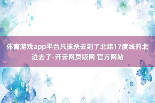 体育游戏app平台只抹杀去到了北纬17度线的北边去了-开云网页版网 官方网站