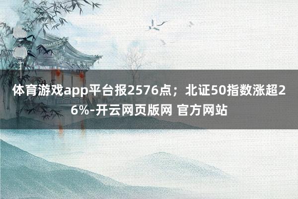 体育游戏app平台报2576点；北证50指数涨超26%-开云网页版网 官方网站