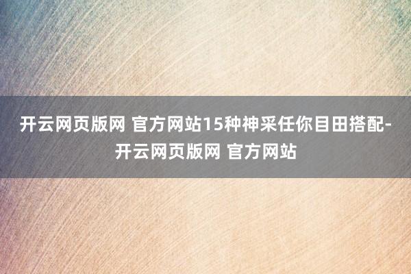 开云网页版网 官方网站15种神采任你目田搭配-开云网页版网 官方网站