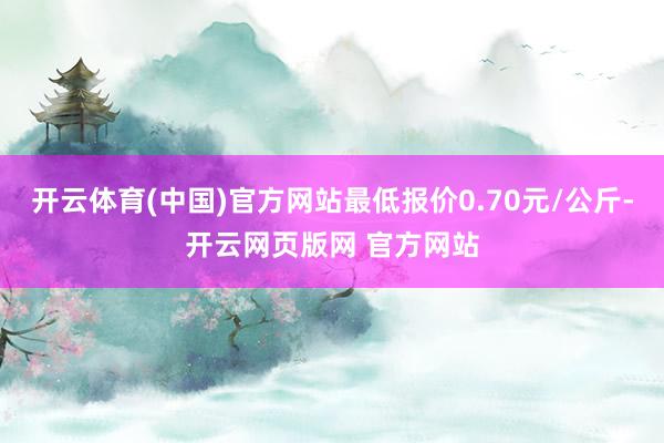 开云体育(中国)官方网站最低报价0.70元/公斤-开云网页版网 官方网站