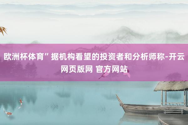 欧洲杯体育”据机构看望的投资者和分析师称-开云网页版网 官方网站