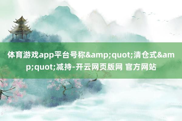 体育游戏app平台号称&quot;清仓式&quot;减持-开云网页版网 官方网站