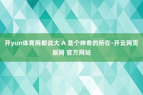 开yun体育网都说大 A 是个神奇的所在-开云网页版网 官方网站