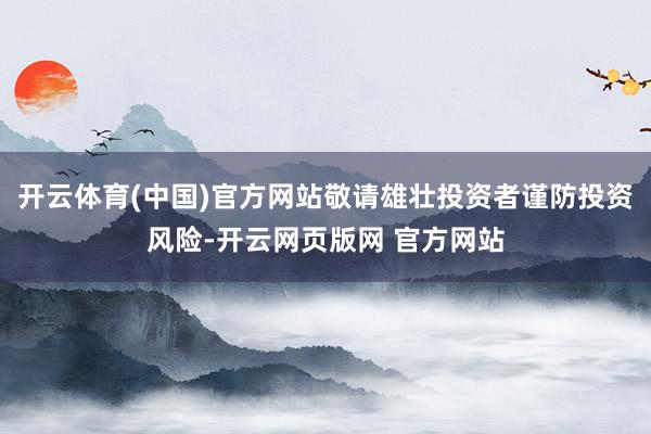 开云体育(中国)官方网站敬请雄壮投资者谨防投资风险-开云网页版网 官方网站