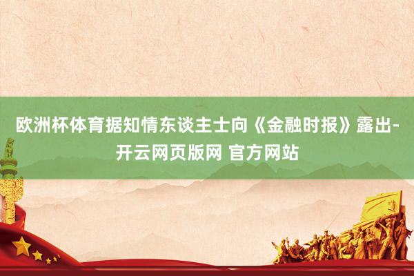 欧洲杯体育据知情东谈主士向《金融时报》露出-开云网页版网 官方网站