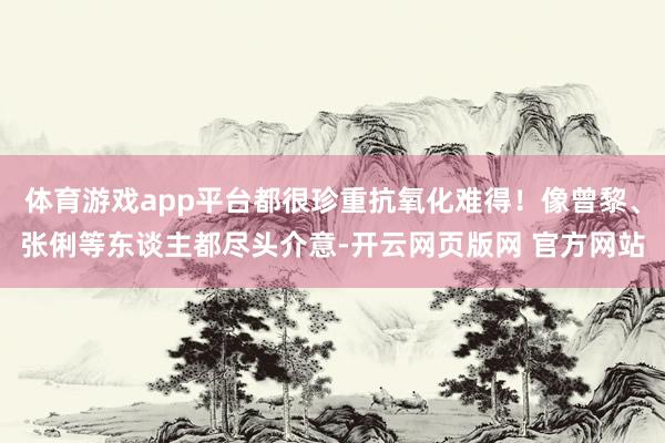 体育游戏app平台都很珍重抗氧化难得！像曾黎、张俐等东谈主都尽头介意-开云网页版网 官方网站