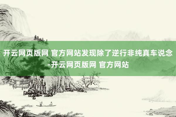 开云网页版网 官方网站发现除了逆行非纯真车说念-开云网页版网 官方网站