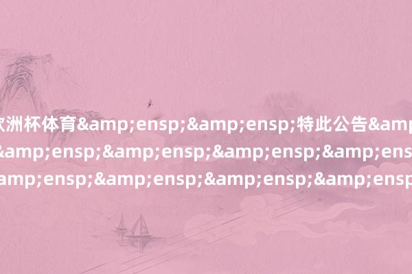 欧洲杯体育&ensp;&ensp;特此公告&ensp;&ensp;&ensp;&ensp;&ensp;&ensp;&ensp;&ensp;&ensp;&ensp;&ensp;&ensp;&ensp;&ensp;&ensp;&ensp;&ensp;&ensp;&ensp;&ensp;&ensp;&ensp;&ensp;&ensp;&ensp;&ensp;&ensp;&ensp;&ensp;&ensp