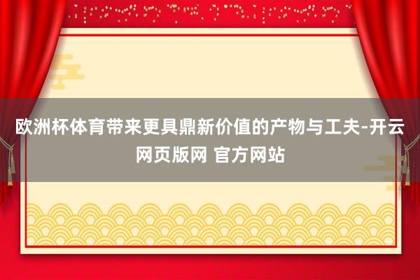 欧洲杯体育带来更具鼎新价值的产物与工夫-开云网页版网 官方网站