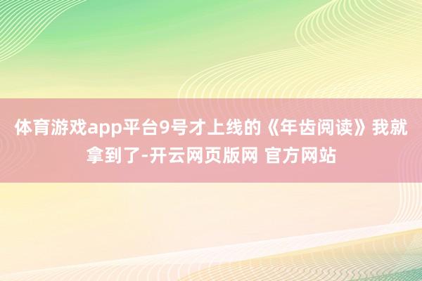 体育游戏app平台9号才上线的《年齿阅读》我就拿到了-开云网页版网 官方网站