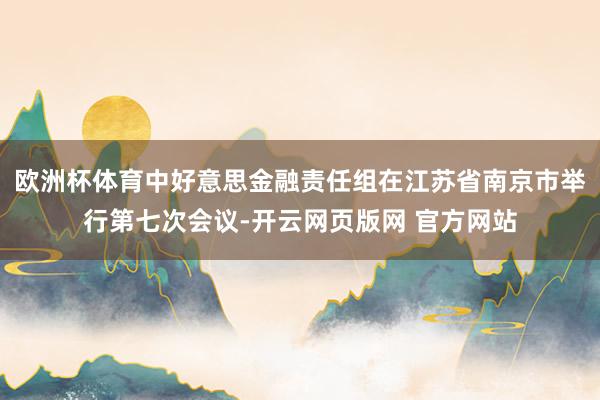 欧洲杯体育中好意思金融责任组在江苏省南京市举行第七次会议-开云网页版网 官方网站