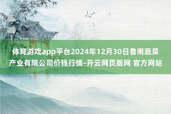 体育游戏app平台2024年12月30日鲁南蔬菜产业有限公司价钱行情-开云网页版网 官方网站