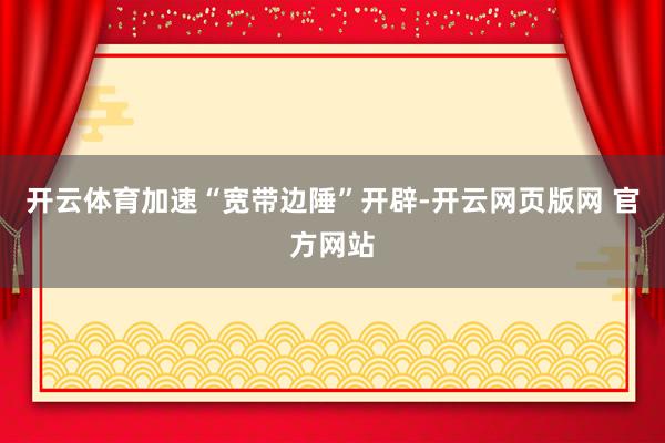 开云体育加速“宽带边陲”开辟-开云网页版网 官方网站