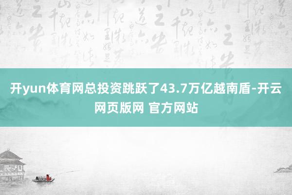 开yun体育网总投资跳跃了43.7万亿越南盾-开云网页版网 官方网站