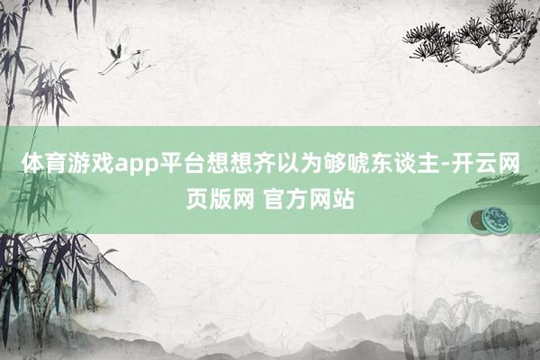 体育游戏app平台想想齐以为够唬东谈主-开云网页版网 官方网站