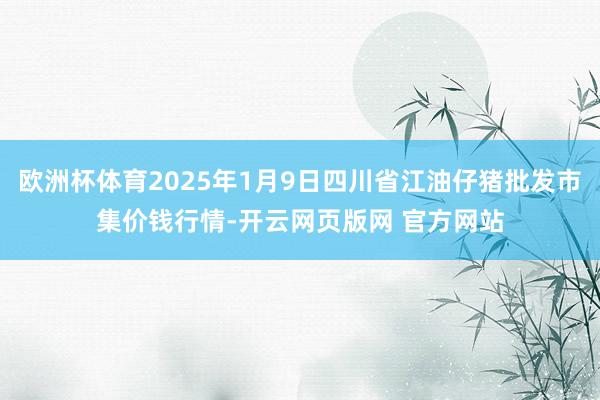 欧洲杯体育2025年1月9日四川省江油仔猪批发市集价钱行情-开云网页版网 官方网站