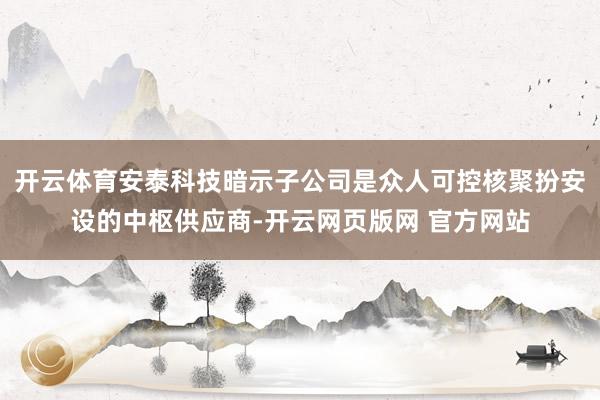 开云体育安泰科技暗示子公司是众人可控核聚扮安设的中枢供应商-开云网页版网 官方网站