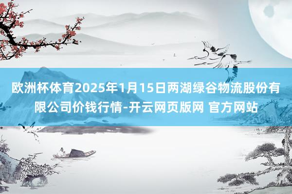 欧洲杯体育2025年1月15日两湖绿谷物流股份有限公司价钱行情-开云网页版网 官方网站