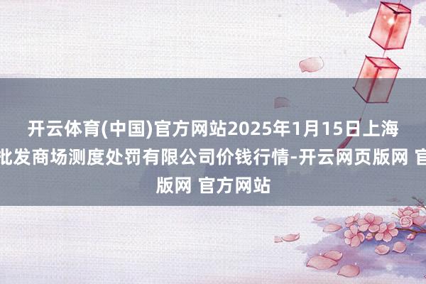 开云体育(中国)官方网站2025年1月15日上海市江桥批发商场测度处罚有限公司价钱行情-开云网页版网 官方网站