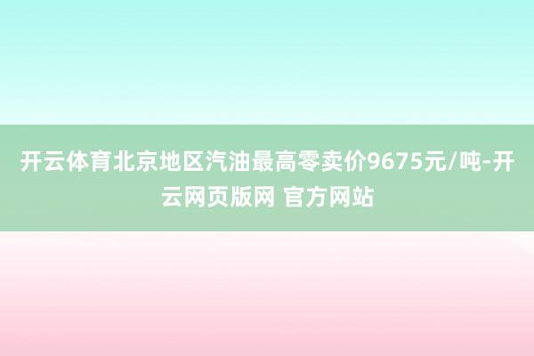 开云体育北京地区汽油最高零卖价9675元/吨-开云网页版网 官方网站