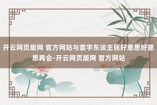 开云网页版网 官方网站与寰宇东谈主民好意思好意思再会-开云网页版网 官方网站