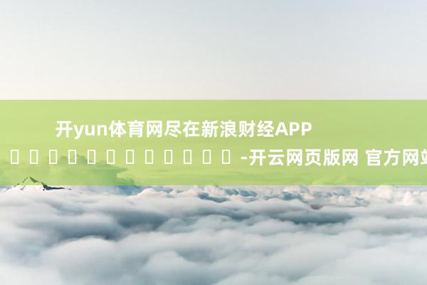 开yun体育网尽在新浪财经APP            													-开云网页版网 官方网站