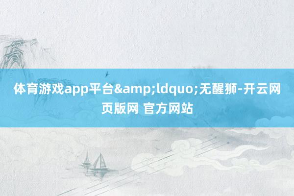 体育游戏app平台&ldquo;无醒狮-开云网页版网 官方网站