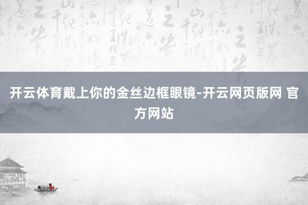 开云体育戴上你的金丝边框眼镜-开云网页版网 官方网站